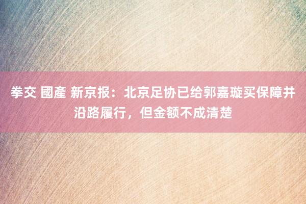 拳交 國產 新京报：北京足协已给郭嘉璇买保障并沿路履行，但金额不成清楚