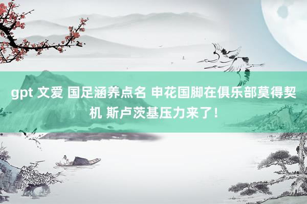 gpt 文爱 国足涵养点名 申花国脚在俱乐部莫得契机 斯卢茨基压力来了！