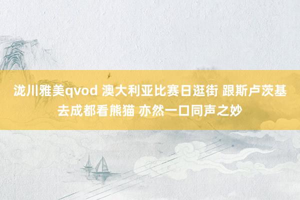 泷川雅美qvod 澳大利亚比赛日逛街 跟斯卢茨基去成都看熊猫 亦然一口同声之妙