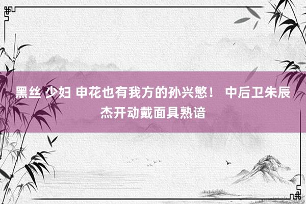 黑丝 少妇 申花也有我方的孙兴慜！ 中后卫朱辰杰开动戴面具熟谙