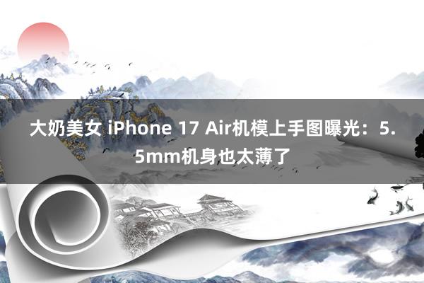 大奶美女 iPhone 17 Air机模上手图曝光：5.5mm机身也太薄了
