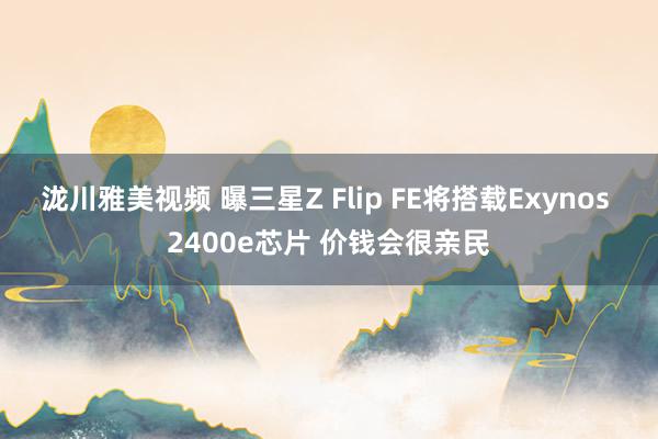 泷川雅美视频 曝三星Z Flip FE将搭载Exynos 2400e芯片 价钱会很亲民