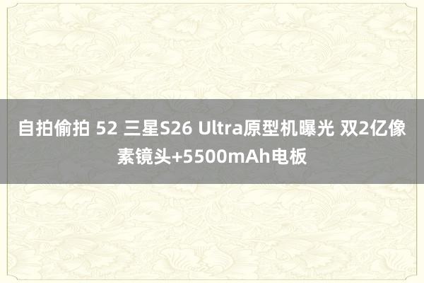 自拍偷拍 52 三星S26 Ultra原型机曝光 双2亿像素镜头+5500mAh电板