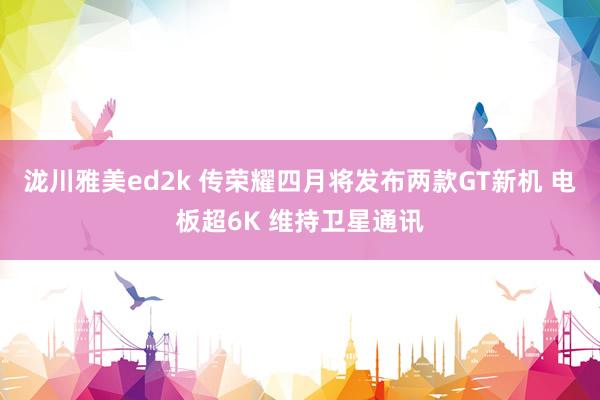 泷川雅美ed2k 传荣耀四月将发布两款GT新机 电板超6K 维持卫星通讯