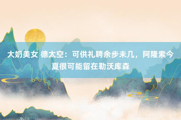 大奶美女 德太空：可供礼聘余步未几，阿隆索今夏很可能留在勒沃库森