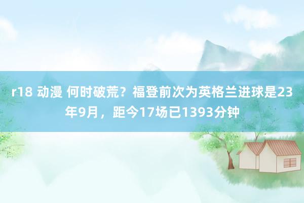 r18 动漫 何时破荒？福登前次为英格兰进球是23年9月，距今17场已1393分钟