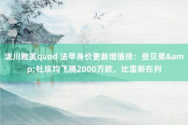 泷川雅美qvod 法甲身价更新增值榜：登贝莱&杜埃均飞腾2000万欧，比雷斯在列