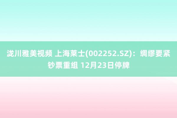 泷川雅美视频 上海莱士(002252.SZ)：绸缪要紧钞票重组 12月23日停牌