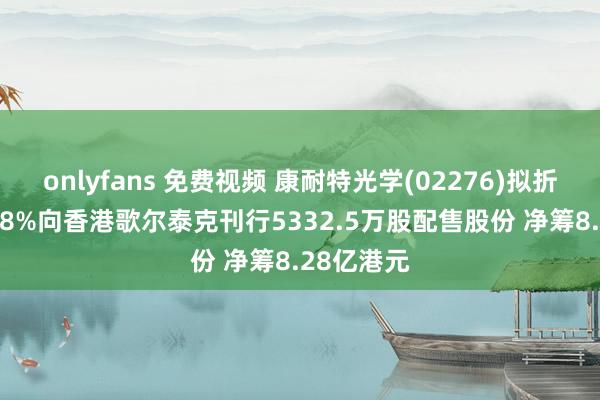 onlyfans 免费视频 康耐特光学(02276)拟折让约19.98%向香港歌尔泰克刊行5332.5万股配售股份 净筹8.28亿港元