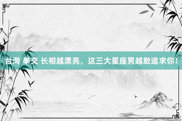台灣 拳交 长相越漂亮，这三大星座男越敢追求你！