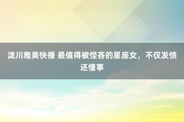 泷川雅美快播 最值得被悭吝的星座女，不仅发愤还懂事