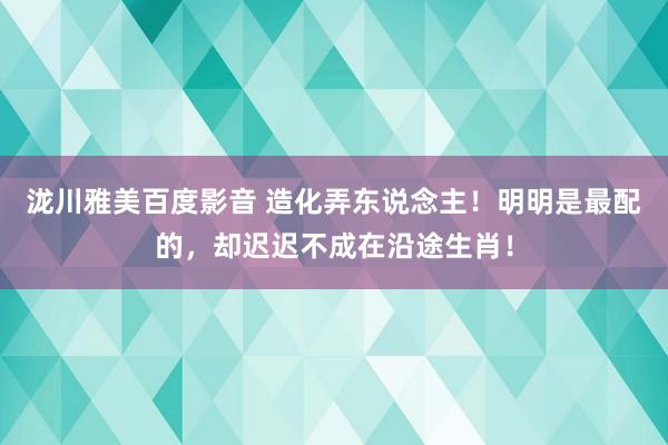 泷川雅美百度影音 造化弄东说念主！明明是最配的，却迟迟不成在沿途生肖！