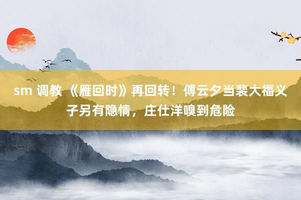 sm 调教 《雁回时》再回转！傅云夕当裴大福义子另有隐情，庄仕洋嗅到危险