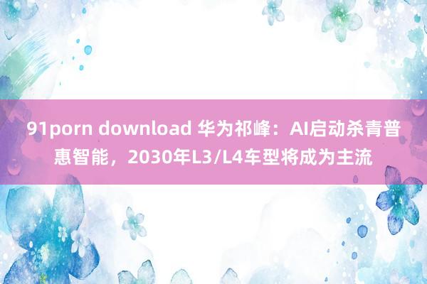 91porn download 华为祁峰：AI启动杀青普惠智能，2030年L3/L4车型将成为主流