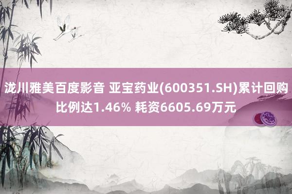泷川雅美百度影音 亚宝药业(600351.SH)累计回购比例达1.46% 耗资6605.69万元