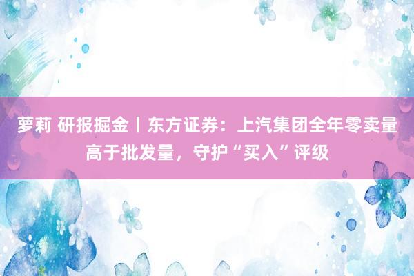 萝莉 研报掘金丨东方证券：上汽集团全年零卖量高于批发量，守护“买入”评级