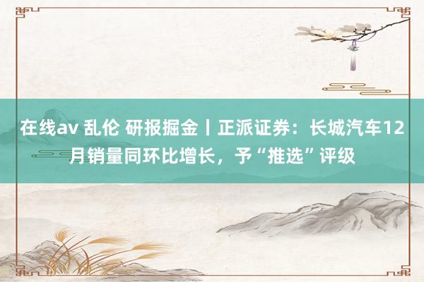 在线av 乱伦 研报掘金丨正派证券：长城汽车12月销量同环比增长，予“推选”评级