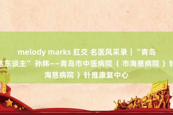 melody marks 肛交 名医风采录｜“青岛市传统医学达东谈主” 孙炜——青岛市中医病院（ 市海慈病院 ）针推康复中心