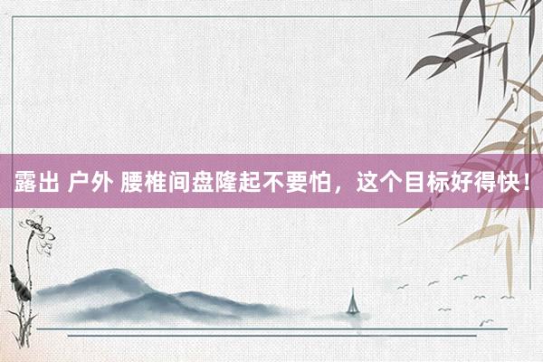 露出 户外 腰椎间盘隆起不要怕，这个目标好得快！