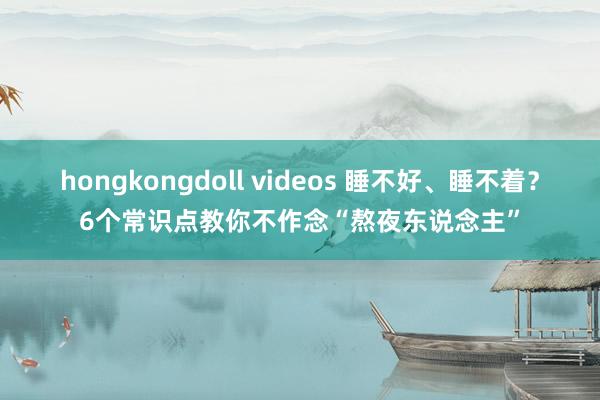 hongkongdoll videos 睡不好、睡不着？6个常识点教你不作念“熬夜东说念主”