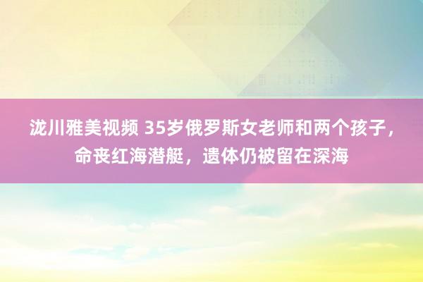 泷川雅美视频 35岁俄罗斯女老师和两个孩子，命丧红海潜艇，遗体仍被留在深海