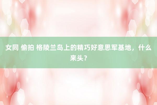 女同 偷拍 格陵兰岛上的精巧好意思军基地，什么来头？