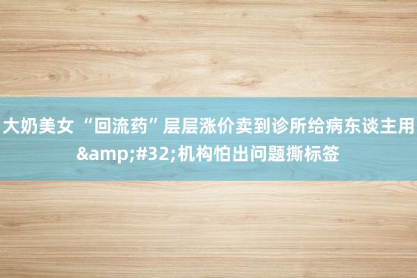 大奶美女 “回流药”层层涨价卖到诊所给病东谈主用&#32;机构怕出问题撕标签