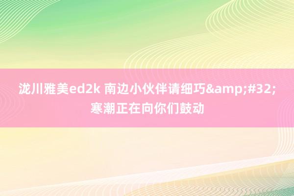 泷川雅美ed2k 南边小伙伴请细巧&#32;寒潮正在向你们鼓动