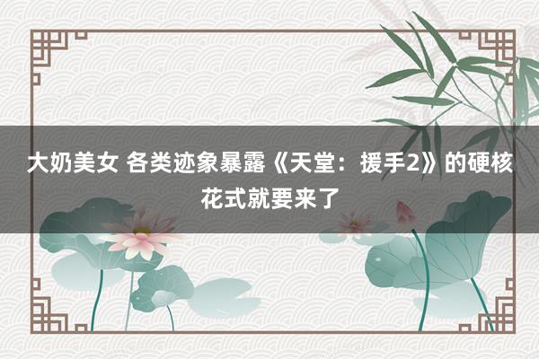 大奶美女 各类迹象暴露《天堂：援手2》的硬核花式就要来了