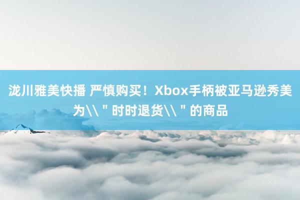 泷川雅美快播 严慎购买！Xbox手柄被亚马逊秀美为\＂时时退货\＂的商品