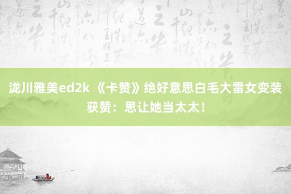 泷川雅美ed2k 《卡赞》绝好意思白毛大雷女变装获赞：思让她当太太！