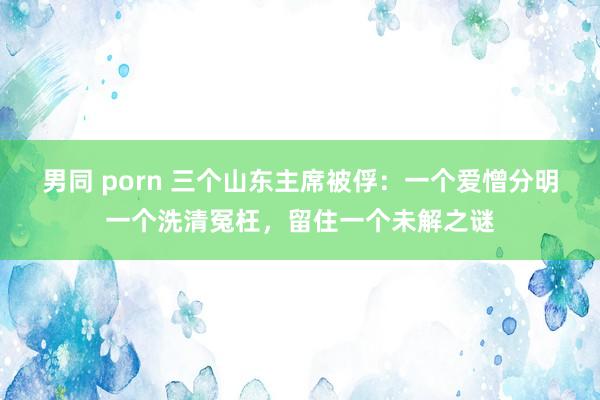 男同 porn 三个山东主席被俘：一个爱憎分明一个洗清冤枉，留住一个未解之谜