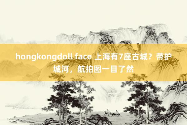 hongkongdoll face 上海有7座古城？带护城河，航拍图一目了然