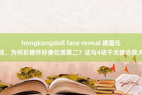 hongkongdoll face reveal 建国元戎，为何彭德怀好像位居第二？这与4场干戈接洽很大