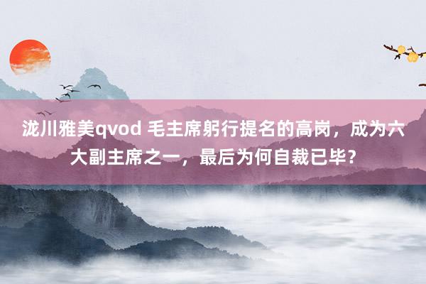 泷川雅美qvod 毛主席躬行提名的高岗，成为六大副主席之一，最后为何自裁已毕？
