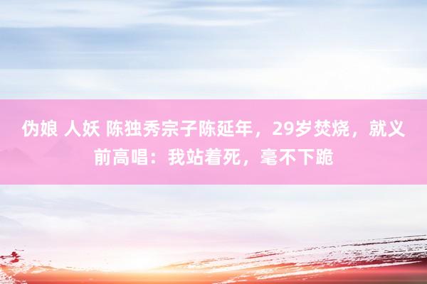 伪娘 人妖 陈独秀宗子陈延年，29岁焚烧，就义前高唱：我站着死，毫不下跪