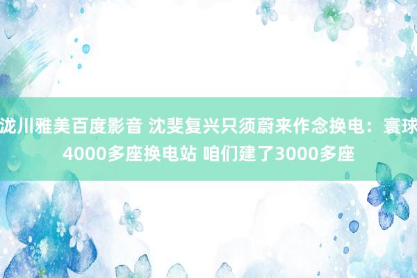泷川雅美百度影音 沈斐复兴只须蔚来作念换电：寰球4000多座换电站 咱们建了3000多座