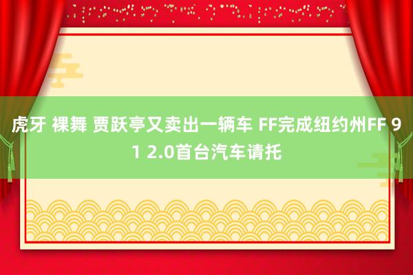 虎牙 裸舞 贾跃亭又卖出一辆车 FF完成纽约州FF 91 2.0首台汽车请托