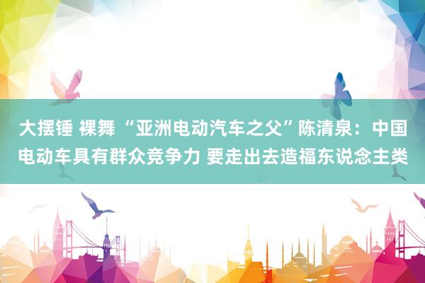 大摆锤 裸舞 “亚洲电动汽车之父”陈清泉：中国电动车具有群众竞争力 要走出去造福东说念主类