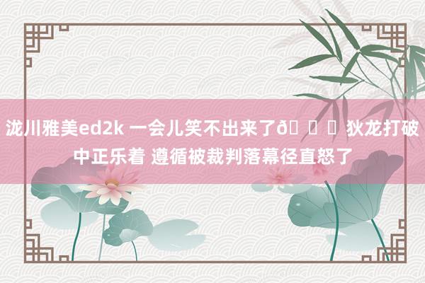 泷川雅美ed2k 一会儿笑不出来了🙃狄龙打破中正乐着 遵循被裁判落幕径直怒了
