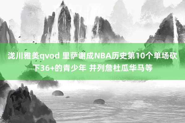 泷川雅美qvod 里萨谢成NBA历史第10个单场砍下36+的青少年 并列詹杜瓜华马等