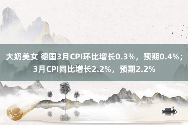 大奶美女 德国3月CPI环比增长0.3%，预期0.4%；3月CPI同比增长2.2%，预期2.2%