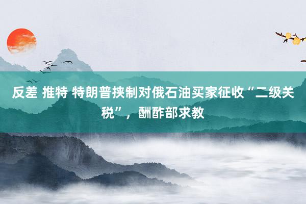 反差 推特 特朗普挟制对俄石油买家征收“二级关税”，酬酢部求教