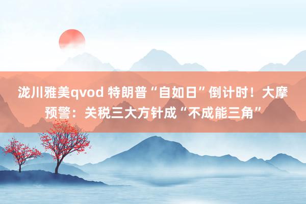泷川雅美qvod 特朗普“自如日”倒计时！大摩预警：关税三大方针成“不成能三角”