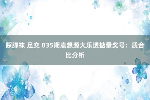 踩脚袜 足交 035期袁想源大乐透掂量奖号：质合比分析