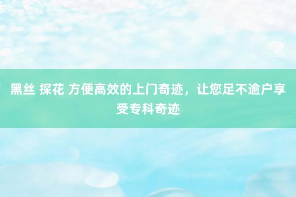 黑丝 探花 方便高效的上门奇迹，让您足不逾户享受专科奇迹