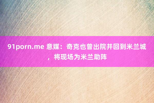 91porn.me 意媒：奇克也曾出院并回到米兰城，将现场为米兰助阵