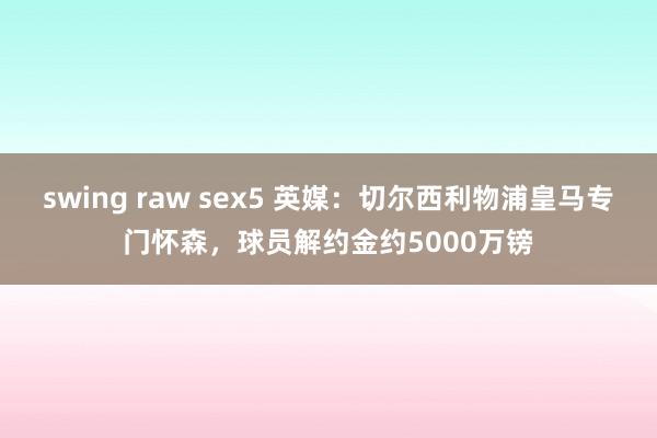 swing raw sex5 英媒：切尔西利物浦皇马专门怀森，球员解约金约5000万镑