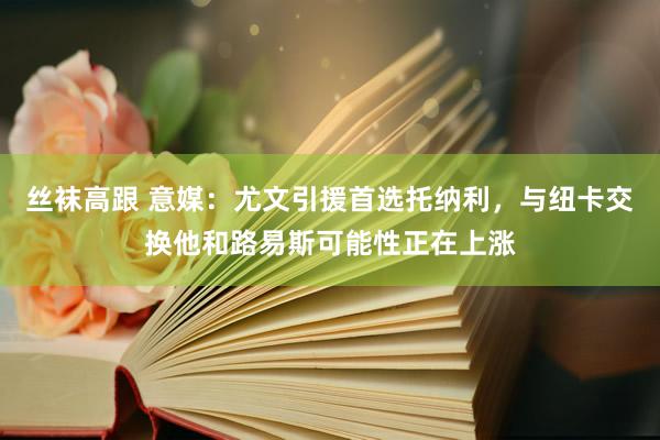 丝袜高跟 意媒：尤文引援首选托纳利，与纽卡交换他和路易斯可能性正在上涨