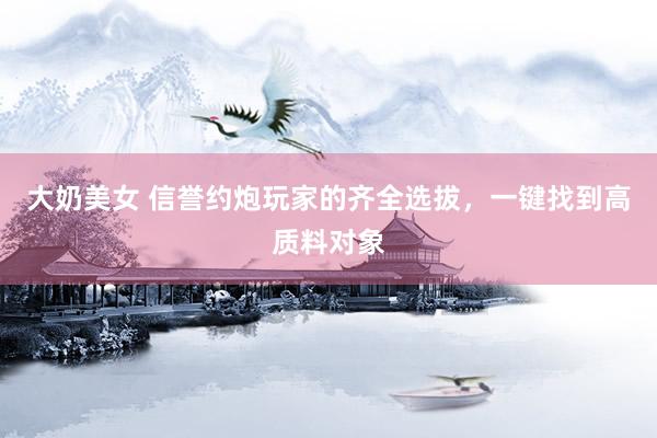 大奶美女 信誉约炮玩家的齐全选拔，一键找到高质料对象